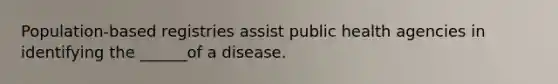 Population-based registries assist public health agencies in identifying the ______of a disease.