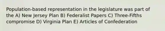 Population-based representation in the legislature was part of the A) New Jersey Plan B) Federalist Papers C) Three-Fifths compromise D) Virginia Plan E) Articles of Confederation