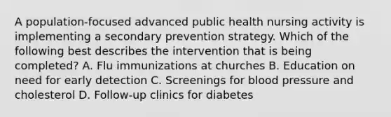 A population-focused advanced public health nursing activity is implementing a secondary prevention strategy. Which of the following best describes the intervention that is being completed? A. Flu immunizations at churches B. Education on need for early detection C. Screenings for blood pressure and cholesterol D. Follow-up clinics for diabetes