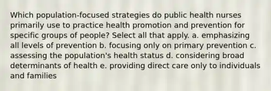 Which population-focused strategies do public health nurses primarily use to practice health promotion and prevention for specific groups of people? Select all that apply. a. emphasizing all levels of prevention b. focusing only on primary prevention c. assessing the population's health status d. considering broad determinants of health e. providing direct care only to individuals and families