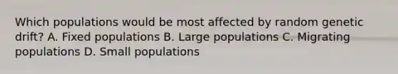 Which populations would be most affected by random genetic drift? A. Fixed populations B. Large populations C. Migrating populations D. Small populations