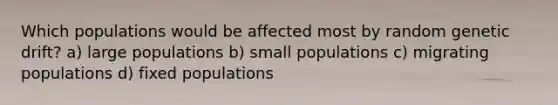 Which populations would be affected most by random genetic drift? a) large populations b) small populations c) migrating populations d) fixed populations