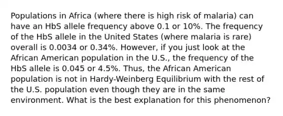 Populations in Africa (where there is high risk of malaria) can have an HbS allele frequency above 0.1 or 10%. The frequency of the HbS allele in the United States (where malaria is rare) overall is 0.0034 or 0.34%. However, if you just look at the African American population in the U.S., the frequency of the HbS allele is 0.045 or 4.5%. Thus, the African American population is not in Hardy-Weinberg Equilibrium with the rest of the U.S. population even though they are in the same environment. What is the best explanation for this phenomenon?