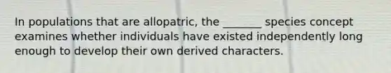 In populations that are allopatric, the _______ species concept examines whether individuals have existed independently long enough to develop their own derived characters.