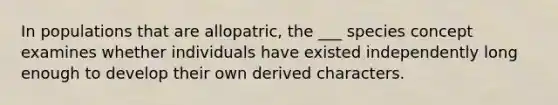 In populations that are allopatric, the ___ species concept examines whether individuals have existed independently long enough to develop their own derived characters.