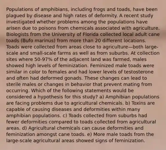 Populations of amphibians, including frogs and toads, have been plagued by disease and high rates of deformity. A recent study investigated whether problems among the populations have arisen due to poisons from chemicals associated with agriculture. Biologists from the University of Florida collected local adult cane toads (Bufo marinus) from more than 20 different locations. Toads were collected from areas close to agriculture—both large-scale and small-scale farms as well as from suburbs. At collection sites where 50-97% of the adjacent land was farmed, males showed high levels of feminization. Feminized male toads were similar in color to females and had lower levels of testosterone and often had deformed gonads. These changes can lead to sterile males or changes in behavior that prevent mating from occurring. Which of the following statements would be considered a hypothesis for this study? a) Amphibian populations are facing problems due to agricultural chemicals. b) Toxins are capable of causing diseases and deformities within many amphibian populations. c) Toads collected from suburbs had fewer deformities compared to toads collected from agricultural areas. d) Agricultural chemicals can cause deformities and feminization amongst cane toads. e) More male toads from the large-scale agricultural areas showed signs of feminization.