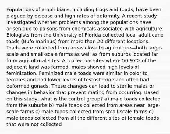 Populations of amphibians, including frogs and toads, have been plagued by disease and high rates of deformity. A recent study investigated whether problems among the populations have arisen due to poisons from chemicals associated with agriculture. Biologists from the University of Florida collected local adult cane toads (Bufo marinus) from more than 20 different locations. Toads were collected from areas close to agriculture—both large-scale and small-scale farms as well as from suburbs located far from agricultural sites. At collection sites where 50-97% of the adjacent land was farmed, males showed high levels of feminization. Feminized male toads were similar in color to females and had lower levels of testosterone and often had deformed gonads. These changes can lead to sterile males or changes in behavior that prevent mating from occurring. Based on this study, what is the control group? a) male toads collected from the suburbs b) male toads collected from areas near large-scale farms c) male toads collected from small-scale farms d) male toads collected from all the different sites e) female toads that were not collected