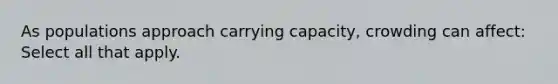 As populations approach carrying capacity, crowding can affect: Select all that apply.