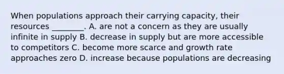 When populations approach their carrying capacity, their resources ________. A. are not a concern as they are usually infinite in supply B. decrease in supply but are more accessible to competitors C. become more scarce and growth rate approaches zero D. increase because populations are decreasing