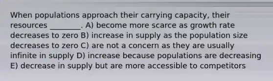 When populations approach their carrying capacity, their resources ________. A) become more scarce as growth rate decreases to zero B) increase in supply as the population size decreases to zero C) are not a concern as they are usually infinite in supply D) increase because populations are decreasing E) decrease in supply but are more accessible to competitors