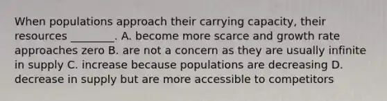 When populations approach their carrying capacity, their resources ________. A. become more scarce and growth rate approaches zero B. are not a concern as they are usually infinite in supply C. increase because populations are decreasing D. decrease in supply but are more accessible to competitors