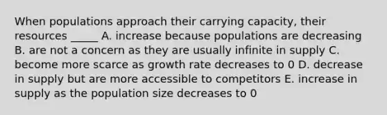 When populations approach their carrying capacity, their resources _____ A. increase because populations are decreasing B. are not a concern as they are usually infinite in supply C. become more scarce as growth rate decreases to 0 D. decrease in supply but are more accessible to competitors E. increase in supply as the population size decreases to 0