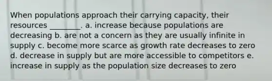 When populations approach their carrying capacity, their resources ________. a. increase because populations are decreasing b. are not a concern as they are usually infinite in supply c. become more scarce as growth rate decreases to zero d. decrease in supply but are more accessible to competitors e. increase in supply as the population size decreases to zero