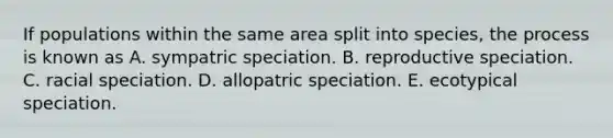 If populations within the same area split into species, the process is known as A. sympatric speciation. B. reproductive speciation. C. racial speciation. D. allopatric speciation. E. ecotypical speciation.