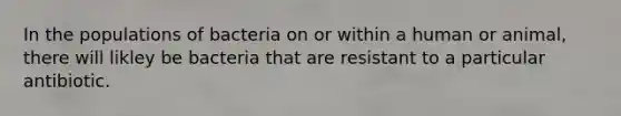 In the populations of bacteria on or within a human or animal, there will likley be bacteria that are resistant to a particular antibiotic.