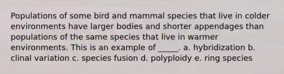 Populations of some bird and mammal species that live in colder environments have larger bodies and shorter appendages than populations of the same species that live in warmer environments. This is an example of _____. a. hybridization b. clinal variation c. species fusion d. polyploidy e. ring species