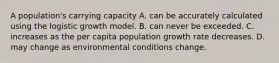 A population's carrying capacity A. can be accurately calculated using the logistic growth model. B. can never be exceeded. C. increases as the per capita population growth rate decreases. D. may change as environmental conditions change.