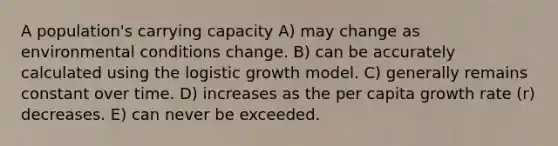 A population's carrying capacity A) may change as environmental conditions change. B) can be accurately calculated using the logistic growth model. C) generally remains constant over time. D) increases as the per capita growth rate (r) decreases. E) can never be exceeded.