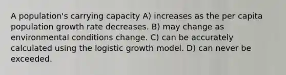 A population's carrying capacity A) increases as the per capita population growth rate decreases. B) may change as environmental conditions change. C) can be accurately calculated using the logistic growth model. D) can never be exceeded.