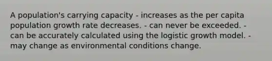 A population's carrying capacity - increases as the per capita population growth rate decreases. - can never be exceeded. - can be accurately calculated using the logistic growth model. - may change as environmental conditions change.