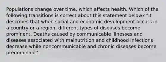 Populations change over time, which affects health. Which of the following transitions is correct about this statement below? "It describes that when social and economic development occurs in a country or a region, different types of diseases become prominent. Deaths caused by communicable illnesses and diseases associated with malnutrition and childhood infections decrease while noncommunicable and chronic diseases become predominant".