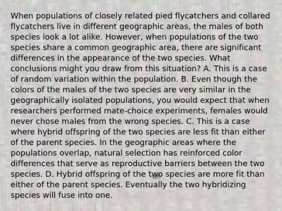 When populations of closely related pied flycatchers and collared flycatchers live in different geographic areas, the males of both species look a lot alike. However, when populations of the two species share a common geographic area, there are significant differences in the appearance of the two species. What conclusions might you draw from this situation? A. This is a case of random variation within the population. B. Even though the colors of the males of the two species are very similar in the geographically isolated populations, you would expect that when researchers performed mate-choice experiments, females would never chose males from the wrong species. C. This is a case where hybrid offspring of the two species are less fit than either of the parent species. In the geographic areas where the populations overlap, natural selection has reinforced color differences that serve as reproductive barriers between the two species. D. Hybrid offspring of the two species are more fit than either of the parent species. Eventually the two hybridizing species will fuse into one.