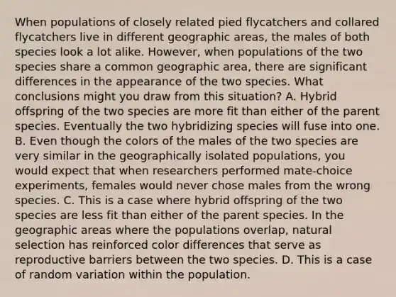 When populations of closely related pied flycatchers and collared flycatchers live in different geographic areas, the males of both species look a lot alike. However, when populations of the two species share a common geographic area, there are significant differences in the appearance of the two species. What conclusions might you draw from this situation? A. Hybrid offspring of the two species are more fit than either of the parent species. Eventually the two hybridizing species will fuse into one. B. Even though the colors of the males of the two species are very similar in the geographically isolated populations, you would expect that when researchers performed mate-choice experiments, females would never chose males from the wrong species. C. This is a case where hybrid offspring of the two species are less fit than either of the parent species. In the geographic areas where the populations overlap, natural selection has reinforced color differences that serve as reproductive barriers between the two species. D. This is a case of random variation within the population.