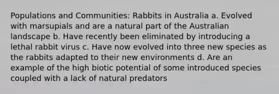 Populations and Communities: Rabbits in Australia a. Evolved with marsupials and are a natural part of the Australian landscape b. Have recently been eliminated by introducing a lethal rabbit virus c. Have now evolved into three new species as the rabbits adapted to their new environments d. Are an example of the high biotic potential of some introduced species coupled with a lack of natural predators