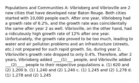 Populations and Communities A: Vibrioberg and Vibrioville are 2 new cities that have developed near Baton Rouge. Both cities started with 10,000 people each. After one year, Vibrioberg had a growth rate of 6.2%, and the growth rate was coincidentally the same after year 2 as well. Vibrioville, on the other hand, had a ridiculously high growth rate of 12% after one year. Unfortunately, the growth rate proved to be too much, leading to water and air pollution problems and an infrastructure (streets, etc.) not prepared for such rapid growth. So, during year 2, Vibrioville's growth rate dropped to only 0.4%. Therefore, after 2 years, Vibrioberg added ____(1)___ people, and Vibrioville added ___(2)____ people to their respective populations a. (1) 620 and (2) 1,200 b. (1) 1,240 and (2) 1,240 c. (1) 1,245 and (2) 1,278 d. (1) 1,278 and (2) 1,245