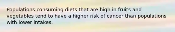 Populations consuming diets that are high in fruits and vegetables tend to have a higher risk of cancer than populations with lower intakes.