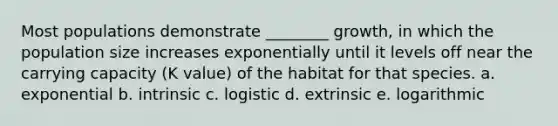 Most populations demonstrate ________ growth, in which the population size increases exponentially until it levels off near the carrying capacity (K value) of the habitat for that species. a. exponential b. intrinsic c. logistic d. extrinsic e. logarithmic