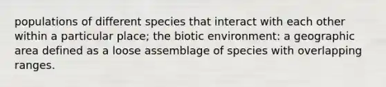 populations of different species that interact with each other within a particular place; the biotic environment: a geographic area defined as a loose assemblage of species with overlapping ranges.