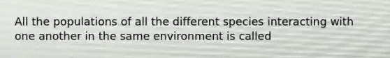 All the populations of all the different species interacting with one another in the same environment is called