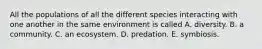 All the populations of all the different species interacting with one another in the same environment is called A. diversity. B. a community. C. an ecosystem. D. predation. E. symbiosis.