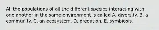 All the populations of all the different species interacting with one another in the same environment is called A. diversity. B. a community. C. an ecosystem. D. predation. E. symbiosis.