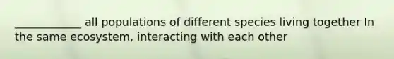 ____________ all populations of different species living together In the same ecosystem, interacting with each other