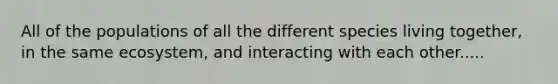 All of the populations of all the different species living together, in the same ecosystem, and interacting with each other.....