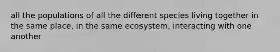 all the populations of all the different species living together in the same place, in the same ecosystem, interacting with one another