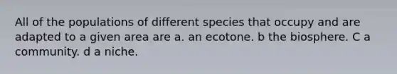 All of the populations of different species that occupy and are adapted to a given area are a. an ecotone. b the biosphere. C a community. d a niche.