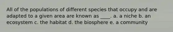 All of the populations of different species that occupy and are adapted to a given area are known as ____. a. a niche b. an ecosystem c. the habitat d. the biosphere e. a community