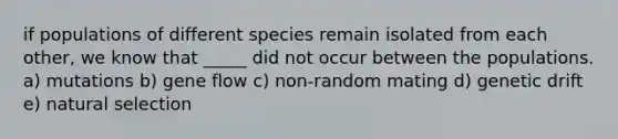 if populations of different species remain isolated from each other, we know that _____ did not occur between the populations. a) mutations b) gene flow c) non-random mating d) genetic drift e) natural selection