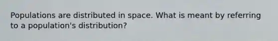 Populations are distributed in space. What is meant by referring to a population's distribution?