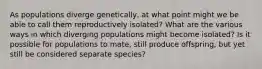 As populations diverge genetically, at what point might we be able to call them reproductively isolated? What are the various ways in which diverging populations might become isolated? Is it possible for populations to mate, still produce offspring, but yet still be considered separate species?