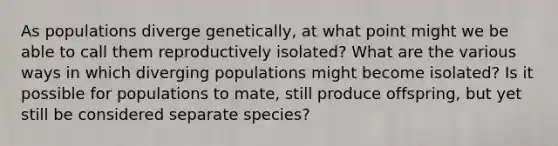 As populations diverge genetically, at what point might we be able to call them reproductively isolated? What are the various ways in which diverging populations might become isolated? Is it possible for populations to mate, still produce offspring, but yet still be considered separate species?