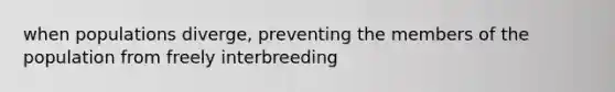 when populations diverge, preventing the members of the population from freely interbreeding