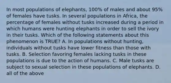 In most populations of elephants, 100% of males and about 95% of females have tusks. In several populations in Africa, the percentage of females without tusks increased during a period in which humans were hunting elephants in order to sell the ivory in their tusks. Which of the following statements about this phenomenon is TRUE? A. In populations without hunting, individuals without tusks have lower fitness than those with tusks. B. Selection favoring females lacking tusks in these populations is due to the action of humans. C. Male tusks are subject to sexual selection in these populations of elephants. D. all of the above