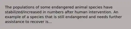 The populations of some endangered animal species have stabilized/increased in numbers after human intervention. An example of a species that is still endangered and needs further assistance to recover is...