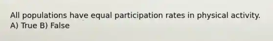 All populations have equal participation rates in physical activity. A) True B) False