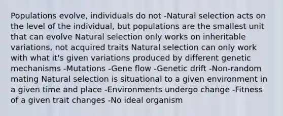 Populations evolve, individuals do not -Natural selection acts on the level of the individual, but populations are the smallest unit that can evolve Natural selection only works on inheritable variations, not acquired traits Natural selection can only work with what it's given variations produced by different genetic mechanisms -Mutations -Gene flow -Genetic drift -Non-random mating Natural selection is situational to a given environment in a given time and place -Environments undergo change -Fitness of a given trait changes -No ideal organism