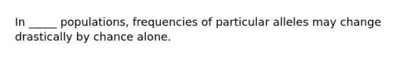 In _____ populations, frequencies of particular alleles may change drastically by chance alone.